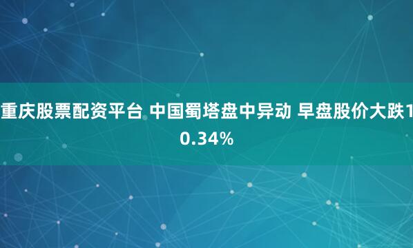 重庆股票配资平台 中国蜀塔盘中异动 早盘股价大跌10.34%