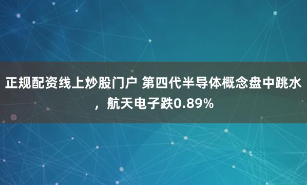 正规配资线上炒股门户 第四代半导体概念盘中跳水，航天电子跌0.89%