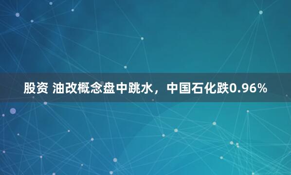 股资 油改概念盘中跳水，中国石化跌0.96%