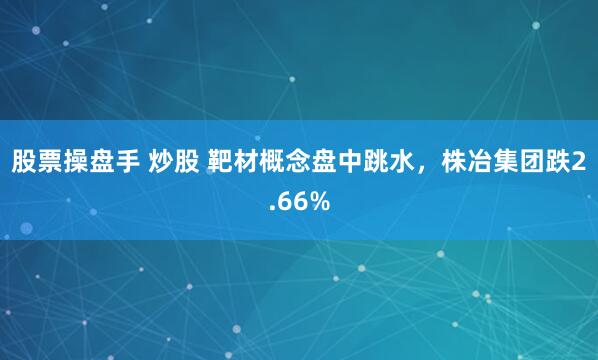 股票操盘手 炒股 靶材概念盘中跳水，株冶集团跌2.66%