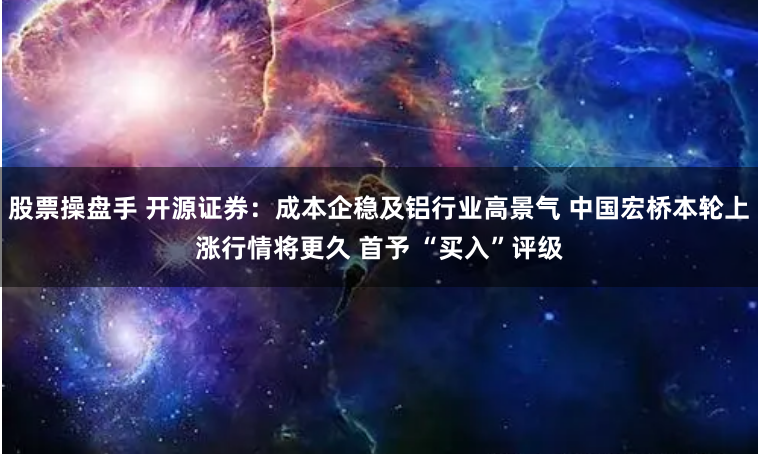 股票操盘手 开源证券：成本企稳及铝行业高景气 中国宏桥本轮上涨行情将更久 首予 “买入”评级