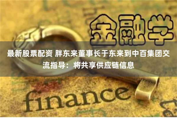 最新股票配资 胖东来董事长于东来到中百集团交流指导：将共享供应链信息