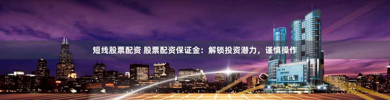 短线股票配资 股票配资保证金：解锁投资潜力，谨慎操作