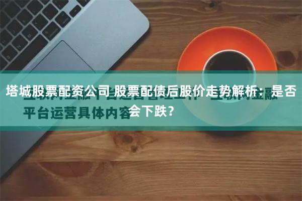 塔城股票配资公司 股票配债后股价走势解析：是否会下跌？