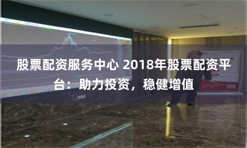 股票配资服务中心 2018年股票配资平台：助力投资，稳健增值