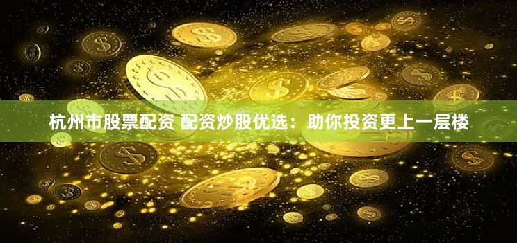 杭州市股票配资 配资炒股优选：助你投资更上一层楼