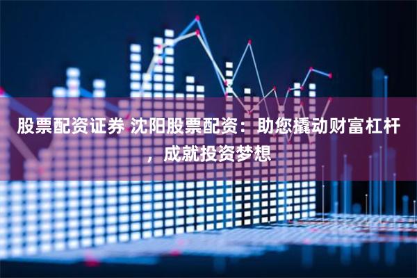 股票配资证券 沈阳股票配资：助您撬动财富杠杆，成就投资梦想