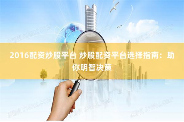 2016配资炒股平台 炒股配资平台选择指南:助你明智决策