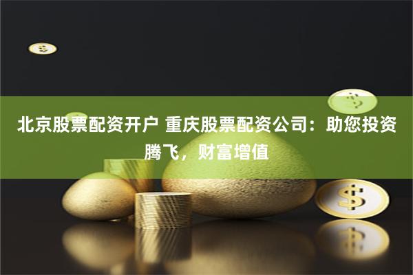 北京股票配资开户 重庆股票配资公司：助您投资腾飞，财富增值