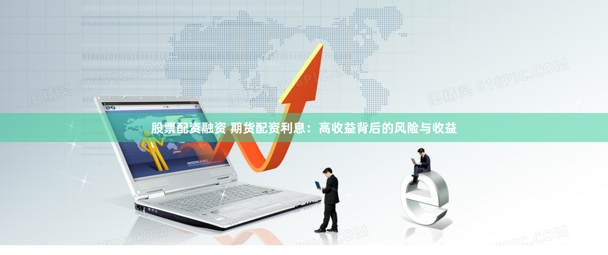 股票配资融资 期货配资利息：高收益背后的风险与收益