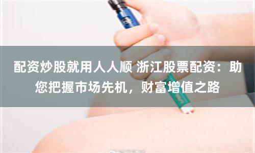 配资炒股就用人人顺 浙江股票配资：助您把握市场先机，财富增值之路