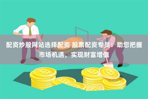 配资炒股网站选择配资 股票配资专员：助您把握市场机遇，实现财富增值